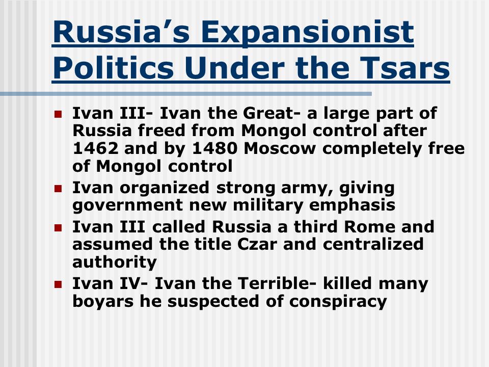 Russia’s Expansionist Politics Under the Tsars Ivan III- Ivan the Great- a large part of Russia freed from Mongol control after 1462 and by 1480 Moscow completely free of Mongol control Ivan organized strong army, giving government new military emphasis Ivan III called Russia a third Rome and assumed the title Czar and centralized authority Ivan IV- Ivan the Terrible- killed many boyars he suspected of conspiracy