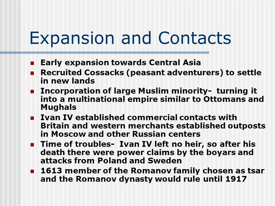 Expansion and Contacts Early expansion towards Central Asia Recruited Cossacks (peasant adventurers) to settle in new lands Incorporation of large Muslim minority- turning it into a multinational empire similar to Ottomans and Mughals Ivan IV established commercial contacts with Britain and western merchants established outposts in Moscow and other Russian centers Time of troubles- Ivan IV left no heir, so after his death there were power claims by the boyars and attacks from Poland and Sweden 1613 member of the Romanov family chosen as tsar and the Romanov dynasty would rule until 1917