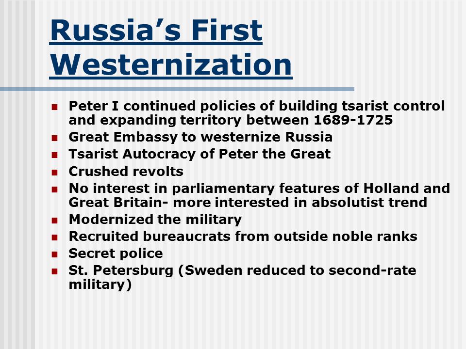 Russia’s First Westernization Peter I continued policies of building tsarist control and expanding territory between Great Embassy to westernize Russia Tsarist Autocracy of Peter the Great Crushed revolts No interest in parliamentary features of Holland and Great Britain- more interested in absolutist trend Modernized the military Recruited bureaucrats from outside noble ranks Secret police St.
