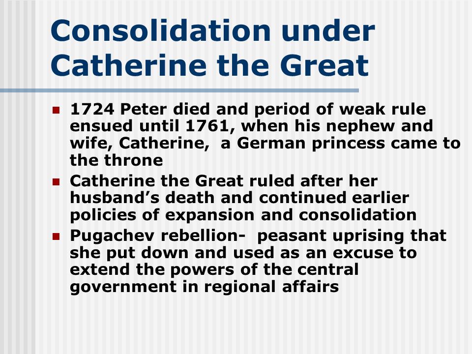 Consolidation under Catherine the Great 1724 Peter died and period of weak rule ensued until 1761, when his nephew and wife, Catherine, a German princess came to the throne Catherine the Great ruled after her husband’s death and continued earlier policies of expansion and consolidation Pugachev rebellion- peasant uprising that she put down and used as an excuse to extend the powers of the central government in regional affairs